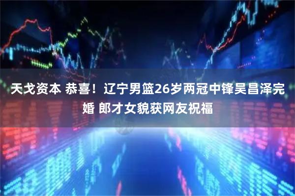 天戈资本 恭喜！辽宁男篮26岁两冠中锋吴昌泽完婚 郎才女貌获网友祝福