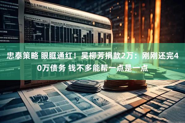 忠泰策略 眼眶通红！吴柳芳捐款2万：刚刚还完40万债务 钱不多能帮一点是一点