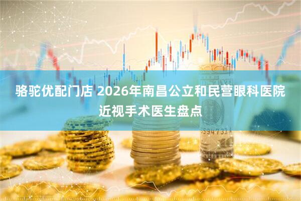 骆驼优配门店 2026年南昌公立和民营眼科医院近视手术医生盘点