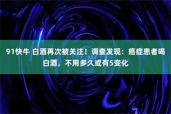 91快牛 白酒再次被关注！调查发现：癌症患者喝白酒，不用多久或有5变化