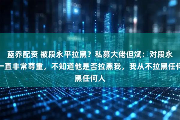 蓝乔配资 被段永平拉黑？私募大佬但斌：对段永平一直非常尊重，不知道他是否拉黑我，我从不拉黑任何人