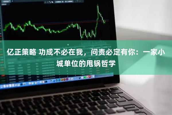 亿正策略 功成不必在我，问责必定有你：一家小城单位的甩锅哲学