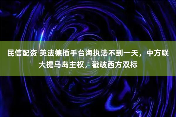 民信配资 英法德插手台海执法不到一天，中方联大提马岛主权，戳破西方双标