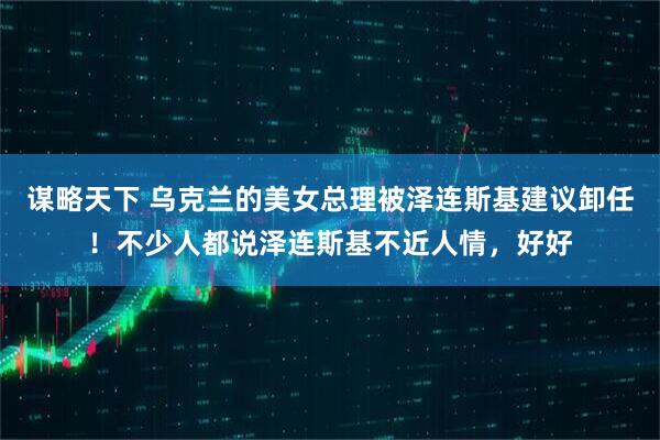 谋略天下 乌克兰的美女总理被泽连斯基建议卸任！不少人都说泽连斯基不近人情，好好