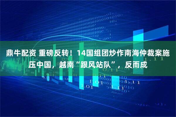 鼎牛配资 重磅反转！14国组团炒作南海仲裁案施压中国，越南“跟风站队”，反而成