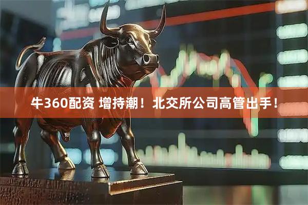 牛360配资 增持潮！北交所公司高管出手！