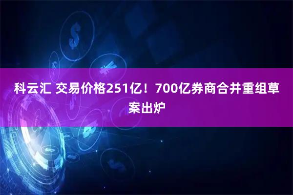 科云汇 交易价格251亿！700亿券商合并重组草案出炉