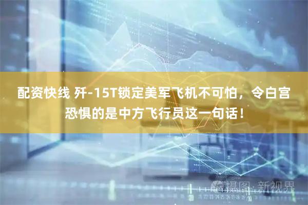 配资快线 歼-15T锁定美军飞机不可怕，令白宫恐惧的是中方飞行员这一句话！
