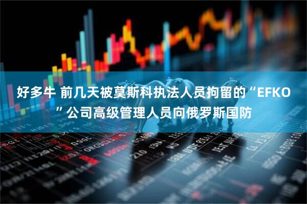 好多牛 前几天被莫斯科执法人员拘留的“EFKO”公司高级管理人员向俄罗斯国防