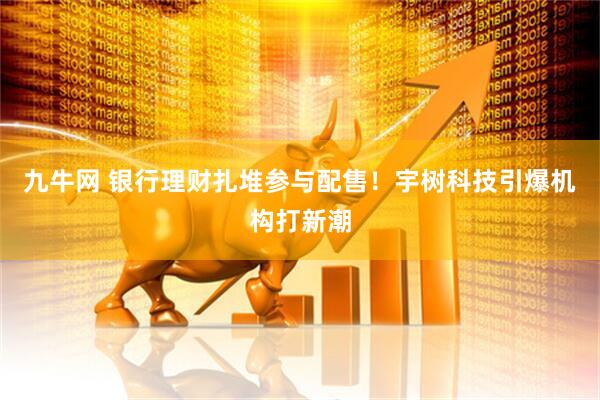 九牛网 银行理财扎堆参与配售！宇树科技引爆机构打新潮